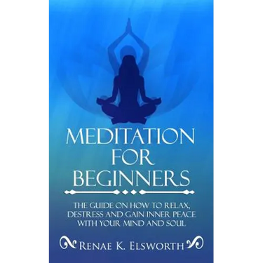 Meditation For Beginners: The Guide On How To Relax, Destress And Gain Inner Peace With Your Mind And Soul