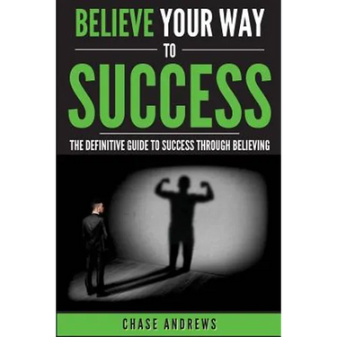 Believe Your Way to Success: The Definitive Guide to Success Through Believing: How Believing Takes You from Where You are to Where You Want to Be