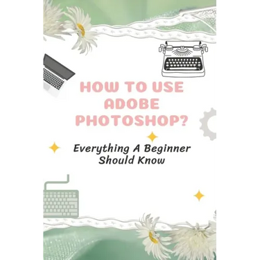 How To Use Adobe Photoshop?: Everything A Beginner Should Know: Step-By-Step Photoshop Tutorials For Beginners
