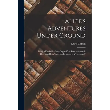 Alice's Adventures Under Ground: Being a Facsimile of the Original Ms. Book Afterwards Developed Into "Alice's Adventures in Wonderland"