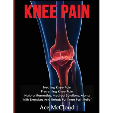 Knee Pain: Treating Knee Pain: Preventing Knee Pain: Natural Remedies, Medical Solutions, Along With Exercises And Rehab For Knee Pain Relief