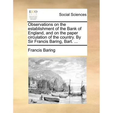 Observations on the Establishment of the Bank of England, and on the Paper Circulation of the Country. by Sir Francis Baring, Bart. ...
