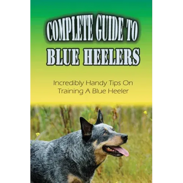 Complete Guide To Blue Heelers: Incredibly Handy Tips On Training A Blue Heeler: Blue Heeler Training Secrets