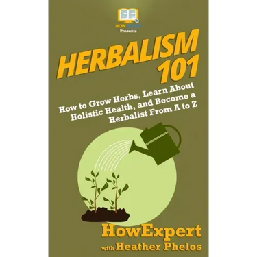 Herbalism 101: How to Grow Herbs, Learn About Holistic Health, and Become a Herbalist From A to Z