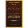 Be Your Own Doctor: A Drugless System of Special and Private Treatments Including the Great Triple Method of Health and Cure