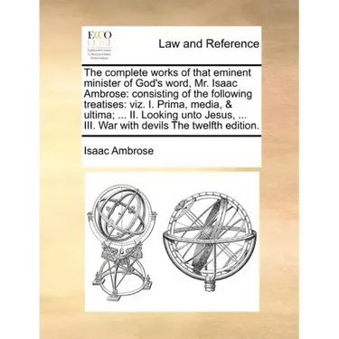 The complete works of that eminent minister of God's word, Mr. Isaac Ambrose: consisting of the following treatises: viz. I. Prima, media, & ultima; .