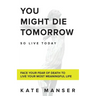You Might Die Tomorrow: Face Your Fear of Death to Live Your Most Meaningful Life