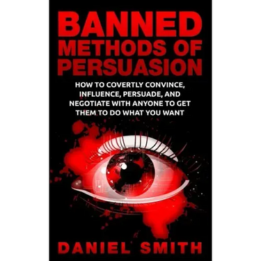 Banned Methods Of Persuasion: How To Covertly Convince, Influence, Persuade, And Negotiate With Anyone To Get Them To Do What You Want
