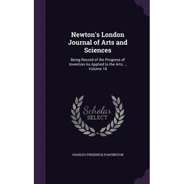 Newton's London Journal of Arts and Sciences: Being Record of the Progress of Invention As Applied to the Arts..., Volume 18