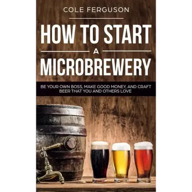 How to Start a Microbrewery: Be Your Own Boss, Make Good Money, and Craft Beer That You and Others Love