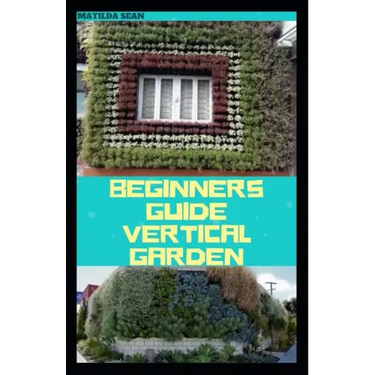 Beginners Guide Vertical Garden: Beginners guides on how to grow vegetables, herbs, different colourful flowers and eddible fruits with little availab