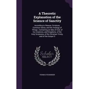 A Theoretic Explanation of the Science of Sanctity: According to Reason, Scripture, Common Sense, and the Analogy of Things; Containing an Idea of God