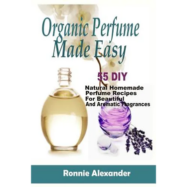 Organic Perfume Made Easy: 55 DIY Natural Homemade Perfume Recipes For Beautiful And Aromatic Fragrances