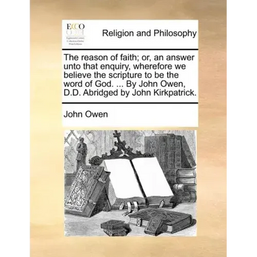 The Reason of Faith; Or, an Answer Unto That Enquiry, Wherefore We Believe the Scripture to Be the Word of God. ... by John Owen, D.D. Abridged by Joh