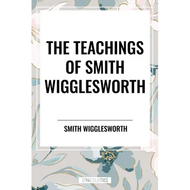 Teachings of Smith Wigglesworth: Ever Increasing Faith and Faith That Prevails