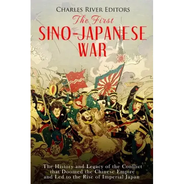 The First Sino-Japanese War: The History and Legacy of the Conflict that Doomed the Chinese Empire and Led to the Rise of Imperial Japan