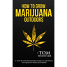 How to Grow Marijuana: Outdoors - A Step-by-Step Beginner's Guide to Growing Top-Quality Weed Outdoors