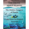 THE TRUTH ABOUT PLASTIC The Hidden Dangers of Plastic and How To Protect Yourself