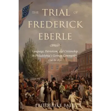 The Trial of Frederick Eberle: Language, Patriotism and Citizenship in Philadelphia's German Community, 1790 to 1830