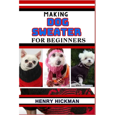 Making Dog Sweater for Beginners: Practical Knowledge Guide On Skills, Techniques And Pattern To Understand, Master & Explore The Process Of Dog Sweat