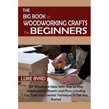 The Big Book of Woodworking Crafts for Beginners: DIY Woodwork Ideas With Step by Step Woodworking Projects and Plans Including Tips, Tools and Essent