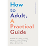 How to Adult, a Practical Guide: Advice on Living, Loving, Working, and Spending Like a Grown-Up