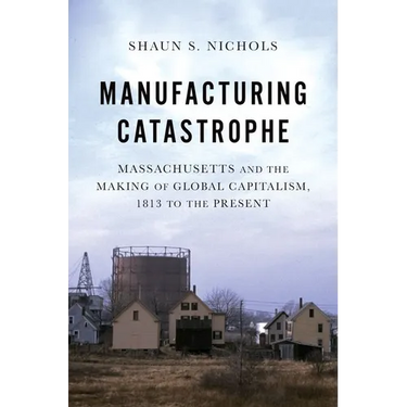 Manufacturing Catastrophe: Massachusetts and the Making of Global Capitalism, 1813 to the Present