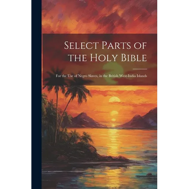 Select Parts of the Holy Bible: For the Use of Negro Slaves, in the British West-India Islands