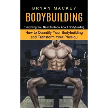Bodybuilding: Everything You Need to Know About Bodybuilding (How to Quantify Your Bodybuilding and Transform Your Physiqu)
