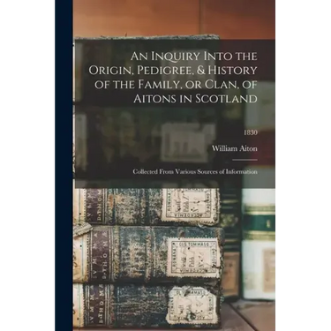 An Inquiry Into the Origin, Pedigree, & History of the Family, or Clan, of Aitons in Scotland: Collected From Various Sources of Information; 1830