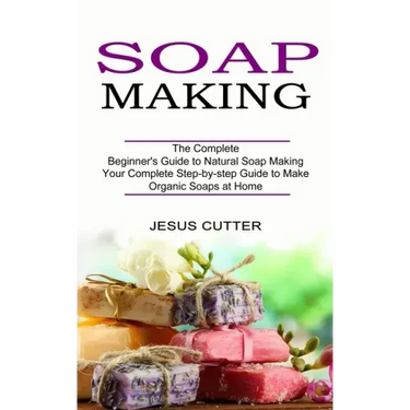 Soap Making Recipes: The Complete Beginner's Guide to Natural Soap Making (Your Complete Step-by-step Guide to Make Organic Soaps at Home)