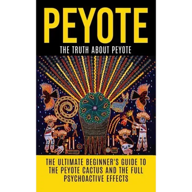 Peyote: The Truth About Peyote: The Ultimate Beginner's Guide to the Peyote Cactus (Lophophora williamsii) And The Full Psychoactive Effects