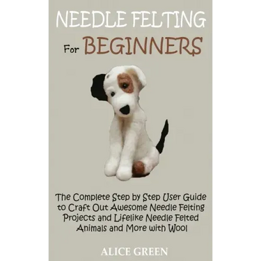 Needle Felting for Beginners: The Complete Step by Step User Guide to Craft Out Awesome Needle Felting Projects and Lifelike Needle Felted Animals a