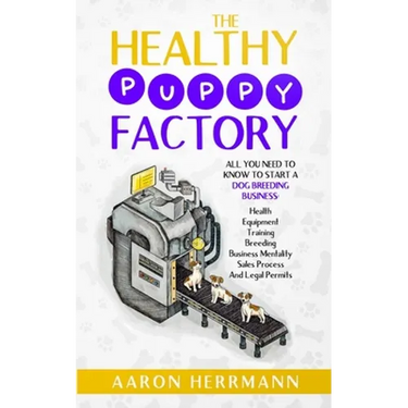 The Healthy Puppy Factory: All You Need To Know To Start A Dog Breeding Business: Health, Equipment, Training, Breeding, Business Mentality, Sale