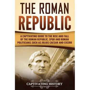 The Roman Republic: A Captivating Guide to the Rise and Fall of the Roman Republic, SPQR and Roman Politicians Such as Julius Caesar and Cicero