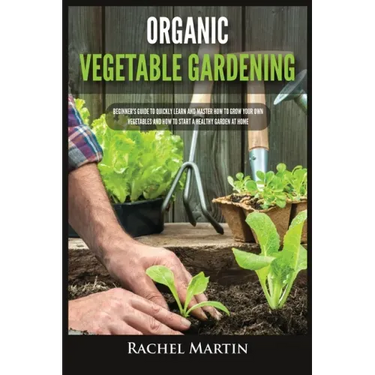 Organic Vegetable Gardening: Beginner's Guide to Quickly Learn and Master How to Grow Your Own Vegetables and How to Start a Healthy Garden at Home