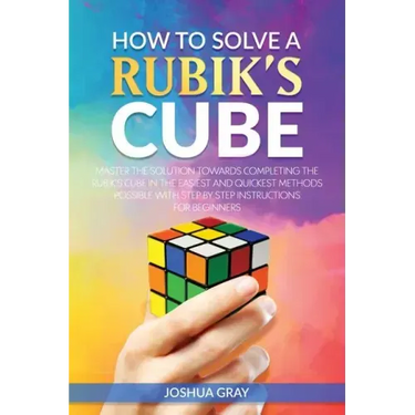 How To Solve A Rubik's Cube: Master The Solution Towards Completing The Rubik's Cube In The Easiest And Quickest Methods Possible With Step By Step In