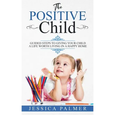 The Positive Child: Guided Steps To Giving Your Child A Life Worth Living In A Happy Home