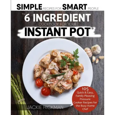 The 6 Ingredient Cookbook For Your Instant Pot: 105 Quick & Easy, Family Pleasing Pressure Cooker Recipes for the Busy Home Chef