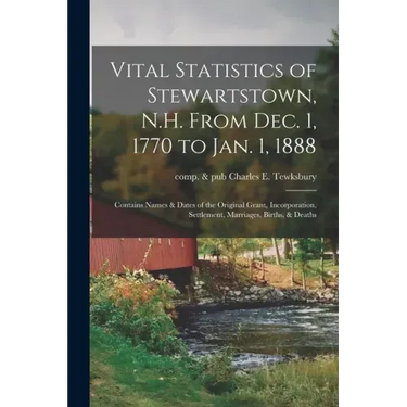 Vital Statistics of Stewartstown, N.H. From Dec. 1, 1770 to Jan. 1, 1888; Contains Names & Dates of the Original Grant, Incorporation, Settlement, Mar