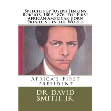 Speeches by Joseph Jenkins Roberts, 1809-1876: The First African American Born President in the World: Africa's First President
