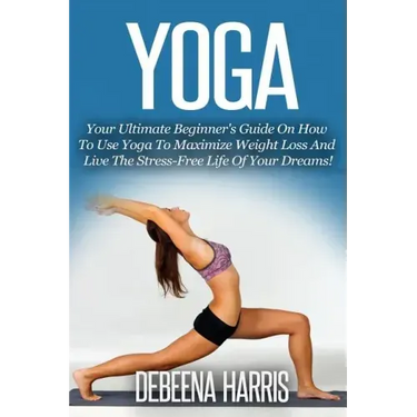 Yoga: Your Ultimate Beginner's Guide On How To Use Yoga To Maximize Weight Loss And Live The Stress-Free Life Of Your Dreams