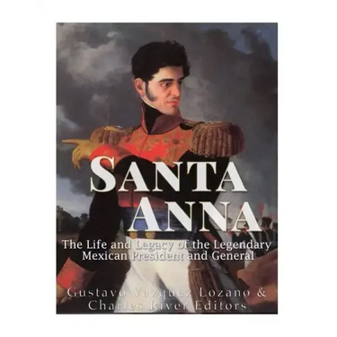 Santa Anna: The Life and Legacy of the Legendary Mexican President and General