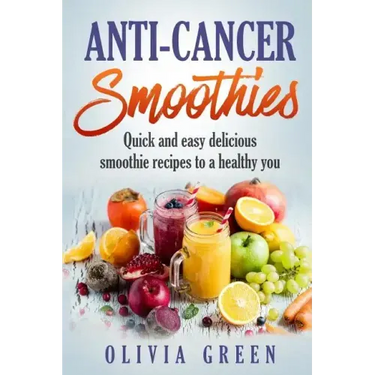 Anti Cancer Smoothies: Quick and easy delicious smoothie recipes to a healthy you