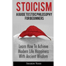 Stoicism: A Guide To Stoic Philosophy For Beginners; Learn How To Achieve Modern Life Happiness With Ancient Wisdom