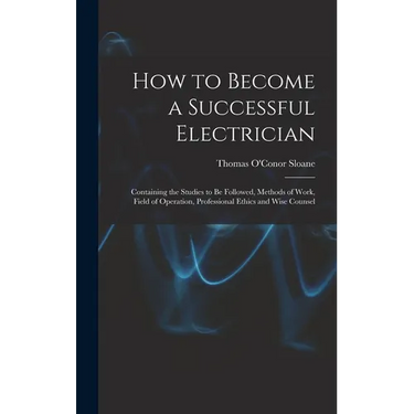 How to Become a Successful Electrician: Containing the Studies to Be Followed, Methods of Work, Field of Operation, Professional Ethics and Wise Couns