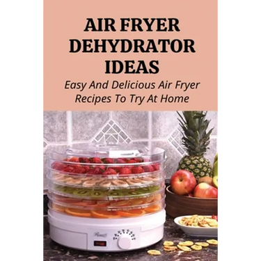 Air Fryer Dehydrator Ideas: Easy And Delicious Air Fryer Recipes To Try At Home!: Quick & Easy Air Fryer Recipes