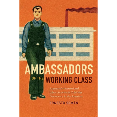 Ambassadors of the Working Class: Argentina's International Labor Activists and Cold War Democracy in the Americas