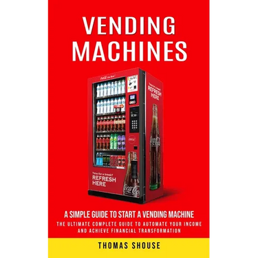 Vending Machines: A Simple Guide to Start a Vending Machine (The Ultimate Complete Guide to Automate Your Income and Achieve Financial Transformation)