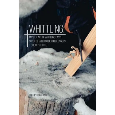 Whittling: Master Art Of Whittling Easy! Super Detailed Guide For Beginners + Great Projects